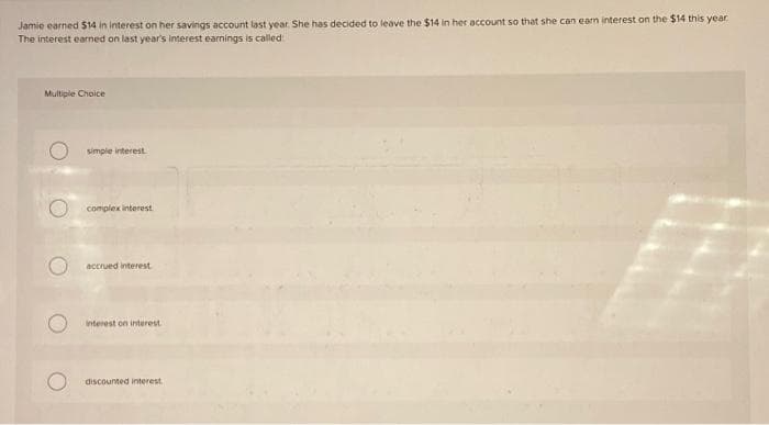 Jamie earned $14 in interest on her savings account last year. She has decided to leave the $14 in her account so that she can earn interest on the $14 this year
The interest earned on last year's interest earnings is called:
Multiple Choice
simple interest.
complex interest.
accrued interest
interest on interest.
discounted interest