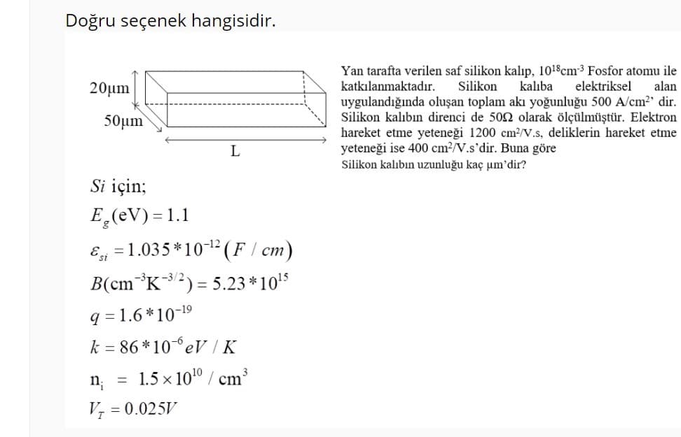 Doğru seçenek hangisidir.
Yan tarafta verilen saf silikon kalıp, 1018cm3 Fosfor atomu ile
katkılanmaktadır.
20µm
Silikon
kalıba
elektriksel
alan
uygulandığında oluşan toplam akı yoğunluğu 500 A/cm2' dir.
Silikon kalıbın direnci de 50 olarak ölçülmüştür. Elektron
hareket etme yeteneği 1200 cm?/V.s, deliklerin hareket etme
yeteneği ise 400 cm2/V.s'dir. Buna göre
50µm
L
Silikon kalıbın uzunluğu kaç um'dir?
Si için;
E̟(eV) = 1.1
E =1.035 *1012(F/ cm)
B(cm*K2) = 5.23 *10'5
-3/2
q = 1.6 *10-19
k = 86 *10 eV |K
n; =
1.5 x 1010 / cm
V, = 0.025V
