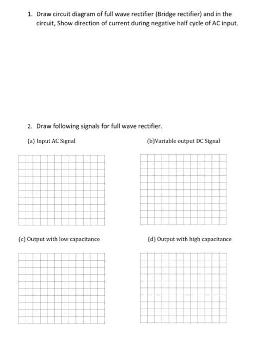 1. Draw circuit diagram of full wave rectifier (Bridge rectifier) and in the
circuit, Show direction of current during negative half cycle of AC input.
2. Draw following signals for full wave rectifier.
(a) Input AC Signal
(b)Variable output DC Signal
(c) Output with low capacitance
(d) Output with high capacitance
