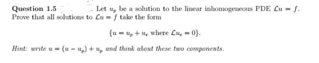 Question 1.5
Prove that all solutions to Lu = f take the form
Let u, be a solution to the linear inhomogeneous PDE Lu = f.
{u = u, + ue where Lue = 0}.
Hint: write u = (u – u,) + u, and think about these two components.
