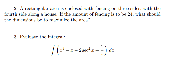 2. A rectangular area is enclosed with fencing on three sides, with the
fourth side along a house. If the amount of fencing is to be 24, what should
the dimensions be to maximize the area?
3. Evaluate the integral:
x4
2 sec x +
dx
- T -
