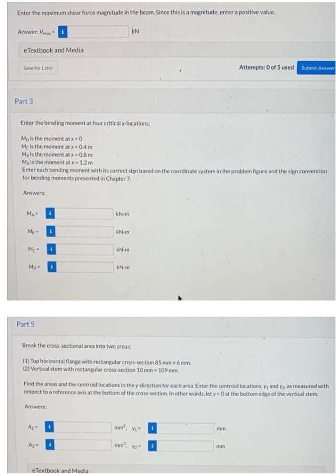 Enter the maximum shear force magnitude in the beam. Since this is a magnitude, enter a positive value.
Answer: Vmax
eTextbook and Media
Save for Later
Attempts: 0 of 5 used Submit Answer
Part 3
Enter the bending moment at four critical x-locations:
Mpis the moment at x-0
Mc is the moment at x = 0.4 m
Mg is the moment at x- 0.8 m
Ma is the moment at x- 1.2 m
Enter each bending moment with its correct sign based on the coordinate system in the problem figure and the sign convention
for bending moments presented in Chapter 7.
Answers:
MA
kN-m
kN-m
Mc
kN-m
Mp-
kN-m
Part 5
Break the cross-sectional area into two areas:
(1) Top horizontal flange with rectangular cross-section 85 mm x 6 mm.
(2) Vertical stem with rectangular cross-section 10 mm x 109 mm.
Find the areas and the centroid locations in the y-direction for each area. Enter the centroid locations, y; and y2, as measured with
respect to a reference axis at the bottom of the cross-section. In other words, let y-0 at the bottom edge of the vertical stem.
Answers:
mm?,
mm
mm?. v2"
mm
eTextbook and Media

