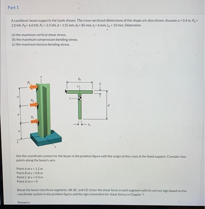 Part 1
A cantilever beam supports the loads shown. The cross-sectional dimensions of the shape are also shown. Assume a = 0.4m. PA=
2.0 kN, Pe= 6.0 kN, Pe- 2.5 kN, d = 115 mm, by= 85 mm, t,= 6 mm, tw= 10 mm. Determine
(a) the maximum vertical shear stress.
(b) the maximum compression bending stress.
(c) the maximum tension bending stress.
See the coordinate system for the beam in the problem figure with the origin of the x axis at the fixed support. Consider four
points along the beam's axis:
Point A at x- 1.2 m
Point Bat x = 0.8 m
Point Cat x = 0.4 m
Point Dat x-0
Break the beam into three segments: AB, BC, and CD. Enter the shear force in each segment with its correct sign based on the
coordinate system in the problem figure and the sign convention for shear forces in Chapter 7.
Answers:
