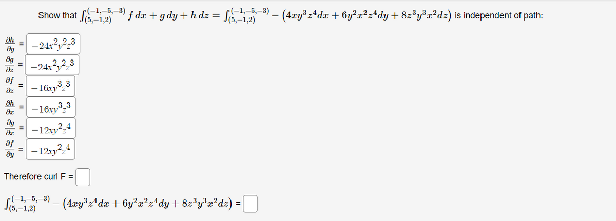 Show that f dx + gdy + h dz =
(-1,–5,–3)
(5,–1,2)
SE 12- (4xy:4dæ + 6y²a?z*dy+ 82y³a²dz) is independent of path:
r(-1,–5,–3)
J(5,–1,2)
ah
-241,2,3
-242,2,3
az
af
-16ry3,3
az
ah
-16x3,3
dg
-12y2,4
%3D
af
%3D
ду
-1212,4
Therefore curl F =
r(-1,–5,–3)
J(5,–1,2)
-(4xy°z*dx + 6y?a²z*dy+ 82°y°x*dz) = [U
