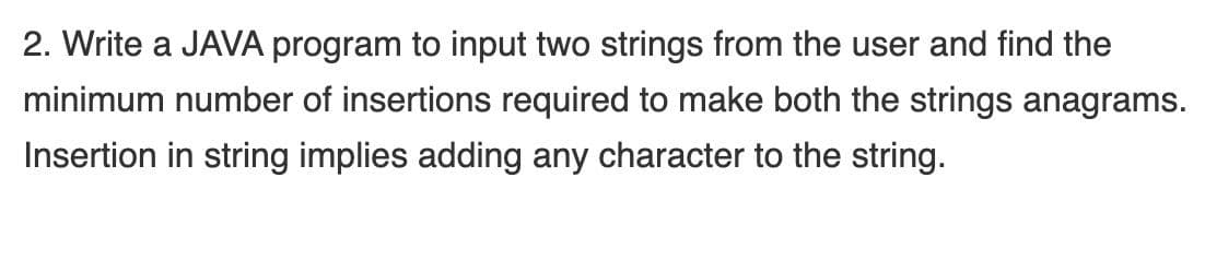 2. Write a JAVA program to input two strings from the user and find the
minimum number of insertions required to make both the strings anagrams.
Insertion in string implies adding any character to the string.
