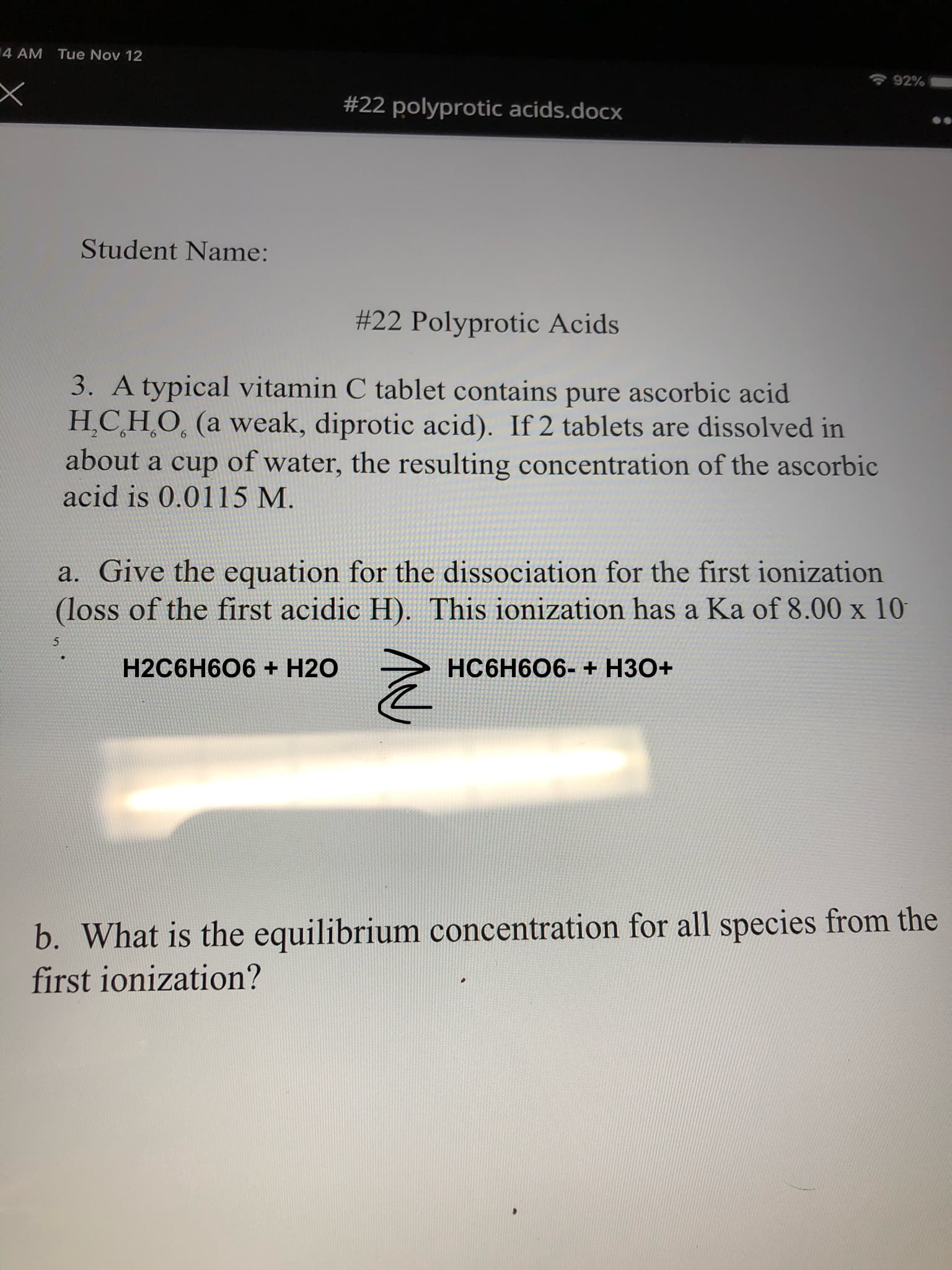 4 AM
Tue Nov 12
92%
#22 polyprotic acids.docx
Student Name:
#22 Polyprotic Acids
3. A typical vitamin C tablet contains pure ascorbic acid
H.CH.O. (a weak, diprotic acid). If 2 tablets are dissolved in
about a cup of water, the resulting concentration of the ascorbic
acid is 0.0115 M.
a. Give the equation for the dissociation for the first ionization
(loss of the first acidic H). This ionization has a Ka of 8.00 x 10
5
HC6H606- + H30+
H2C6H606 + H20
b. What is the equilibrium concentration for all species from the
first ionization?
