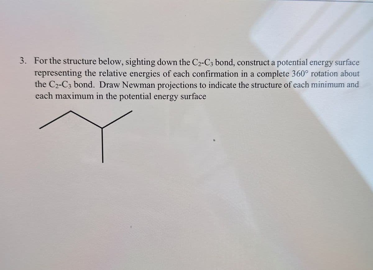 3. For the structure below, sighting down the C2-C3 bond, construct a potential energy surface
representing the relative energies of each confirmation in a complete 360° rotation about
the C2-C3 bond. Draw Newman projections to indicate the structure of each minimum and
each maximum in the potential energy surface