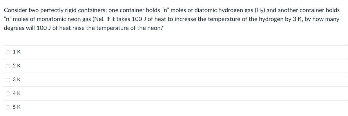 Consider two perfectly rigid containers; one container holds "n" moles of diatomic hydrogen gas (H2) and another container holds
"n" moles of monatomic neon gas (Ne). If it takes 100 J of heat to increase the temperature of the hydrogen by 3 K, by how many
degrees will 100 J of heat raise the temperature of the neon?
1 К
2 K
3 K
4К
O 5 K
