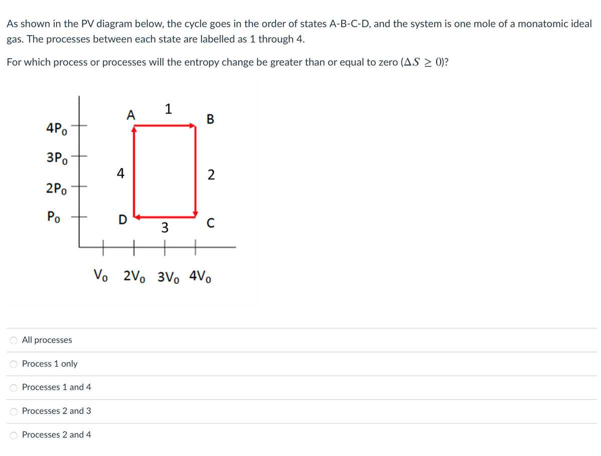 As shown in the PV diagram below, the cycle goes in the order of states A-B-C-D, and the system is one mole of a monatomic ideal
gas. The processes between each state are labelled as 1 through 4.
For which process or processes will the entropy change be greater than or equal to zero (AS > 0)?
1
A
В
4Po
3Po
4
2
2Po
Po
3
Vo 2Vo 3Vo 4V.
All processes
Process 1 only
Processes 1 and 4
Processes 2 and 3
Processes 2 and 4
