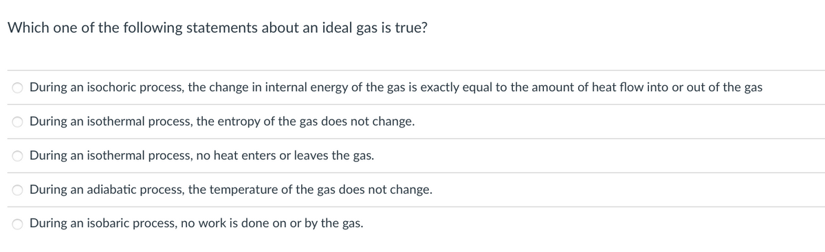 Which one of the following statements about an ideal gas is true?
During an isochoric process, the change in internal energy of the gas is exactly equal to the amount of heat flow into or out of the gas
During an isothermal process, the entropy of the gas does not change.
During an isothermal process, no heat enters or leaves the gas.
During an adiabatic process, the temperature of the gas does not change.
During an isobaric process, no work is done on or by the gas.
oooo
