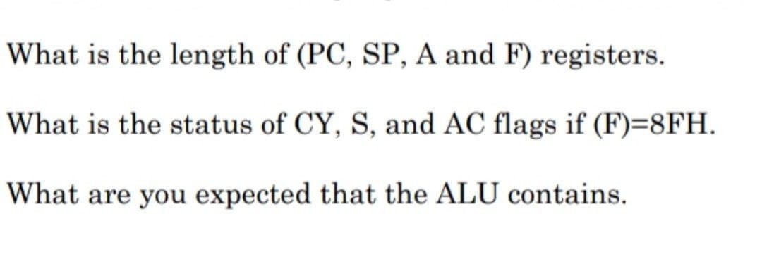 What is the length of (PC, SP, A and F) registers.
What is the status of CY, S, and AC flags if (F)=8FH.
What are you expected that the ALU contains.
