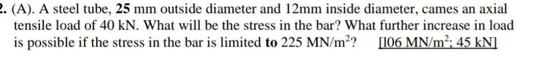 2. (A). A steel tube, 25 mm outside diameter and 12mm inside diameter, cames an axial
tensile load of 40 kN. What will be the stress in the bar? What further increase in load
is possible if the stress in the bar is limited to 225 MN/m²?
[106 MN/m²; 45 kN]
