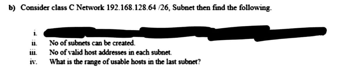 b) Consider class C Network 192.168.128.64 /26, Subnet then find the following.
No of subnets can be created.
No of valid host addresses in each subnet.
iv.
What is the range of usable hosts in the last subnet?
