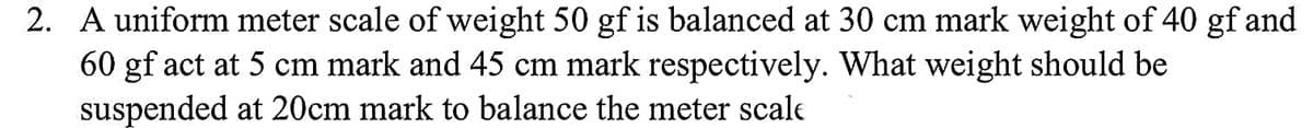 2. A uniform meter scale of weight 50 gf is balanced at 30 cm mark weight of 40 gf and
60 gf act at 5 cm mark and 45 cm mark respectively. What weight should be
suspended at 20cm mark to balance the meter scale