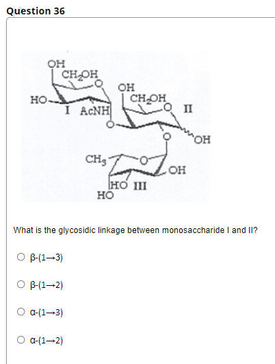 Question 36
он
CH OH
он
CHOH
но-
I ACNH
O II
CH3
он
HO III
HÖ
What is the glycosidic linkage between monosaccharide I and II?
O B-(1–3)
O B-(1-2)
O a-(1–3)
O a-(1–2)
