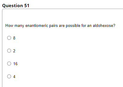 Question 51
How many enantiomeric pairs are possible for an aldohexose?
O 8
O 2
O 16
