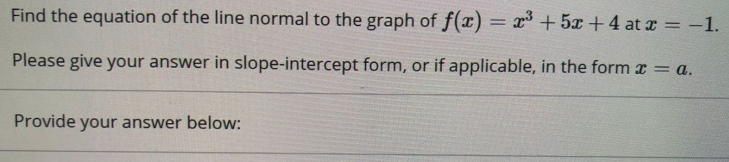 Find the equation of the line normal to the graph of f(x) = x + 5x +4 at x = -1.
%3D
Please give your answer in slope-intercept form, or if applicable, in the form x = a.
Provide your answer below:
