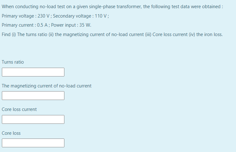 When conducting no-load test on a given single-phase transformer, the following test data were obtained :
Primary voltage : 230 V ; Secondary voltage :110 V;
Primary current : 0.5 A ; Power input : 35 W.
Find (i) The turns ratio (ii) the magnetizing current of no-load current (iii) Core loss current (iv) the iron loss.
Turns ratio
The magnetizing current of no-load current
Core loss current
Core loss
