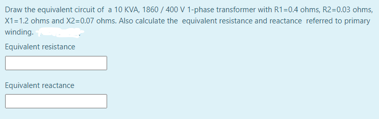 Draw the equivalent circuit of a 10 KVA, 1860 / 400 V 1-phase transformer with R1=0.4 ohms, R2=0.03 ohms,
X1=1.2 ohms and X2=0.07 ohms. Also calculate the equivalent resistance and reactance referred to primary
winding.
Equivalent resistance
Equivalent reactance
