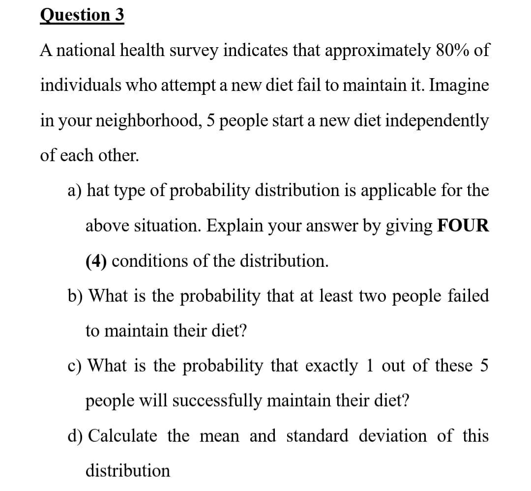 Question 3
A national health survey indicates that approximately 80% of
individuals who attempt a new diet fail to maintain it. Imagine
in your neighborhood, 5 people start a new diet independently
of each other.
a) hat type of probability distribution is applicable for the
above situation. Explain your answer by giving FOUR
(4) conditions of the distribution.
b) What is the probability that at least two people failed
to maintain their diet?
c) What is the probability that exactly 1 out of these 5
people will successfully maintain their diet?
d) Calculate the mean and standard deviation of this
distribution