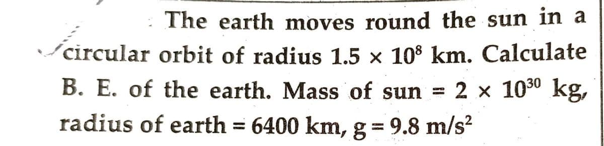 The earth moves round the sun in a
circular orbit of radius 1.5 × 108 km. Calculate
B. E. of the earth. Mass of sun = 2 x 10³⁰ kg,
radius of earth = 6400 km, g = 9.8 m/s²