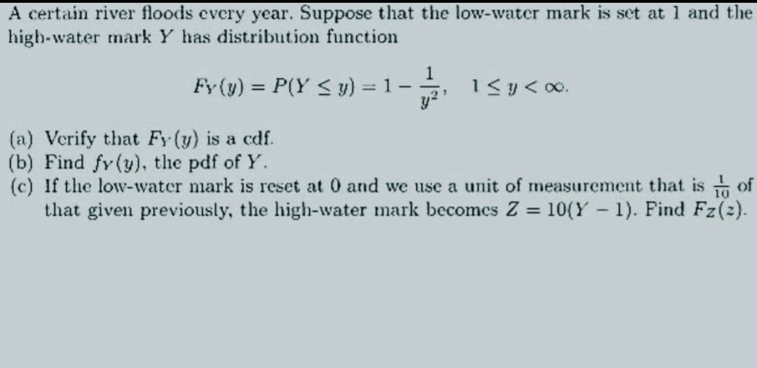 A certain river floods every year. Suppose that the low-water mark is set at 1 and the
high-water mark Y has distribution function
Fy (y) = P(Y ≤ y) = 1
-
y
3
1 ≤ y < 00.
(a) Verify that Fy (y) is a cdf.
(b) Find fy (y), the pdf of Y.
(c) If the low-water mark is reset at 0 and we use a unit of measurement that is of
that given previously, the high-water mark becomes Z = 10(Y-1). Find Fz(2).