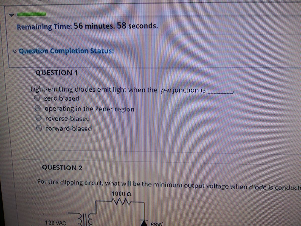 Remaining Time: 56 minutes, 58 seconds.
Question Completion StatIS:
QUESTION 1
Light-emitting diodes emit light when the p-n junction is
zero biased
operating in the Zener region
reverse-biased
O forward-biased
QUESTION 2
For this clipping circuit, what will be the minimum output voltage when diode is conducti
1000 2
120 VAC
