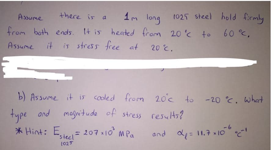 Assume
there is a
long
1025 steel hold firmly
from both ends. It is heated from 20 to
Assume
it
is stress free at
20 °C.
b) Assume it is cooled from 20c to
-20 C. what
type and
magnitude of stress results?
-6
* Hint: E
steel
= 207 x10 MPa
and d, = 11.7 x10
%3D
(025
