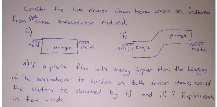 Consider the
two devices shaun below which are fabricated
from the
semiconductor material.
same
i)
i)
p-tpe
metal
n-type
Metal
metol n-pe
metal
a) LE
a photon flux with
energy higher than the bandpap
of the semiconductor is incident on both
the photons
devices above; would
be absorbed
by i)
and ii) ? Explain each
in few words,
