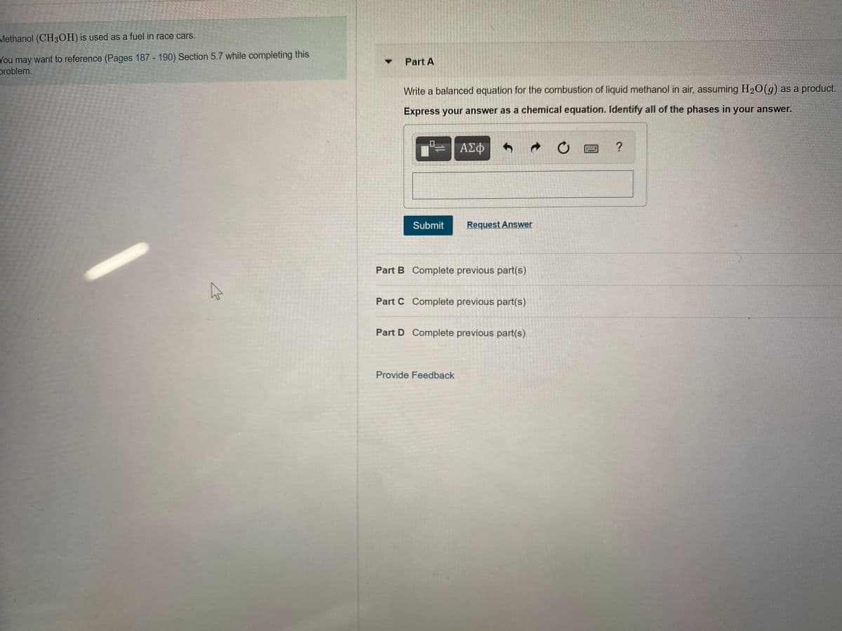 Methanol (CH3OH) is used as a fuel in race cars.
You may want to reference (Pages 187 - 190) Section 5.7 while completing this
problem.
Part A
Write a balanced equation for the combustion of liquid methanol in air, assuming H20(g) as a product.
Express your answer as a chemical equation. Identify all of the phases in your answer.
Submit
Request Answer
Part B Complete previous part(s)
Part C Complete previous part(s)
Part D Complete previous part(s)
Provide Feedback
