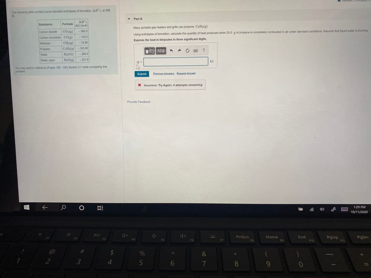 The following table contains some standard enthalpies of formation, A H°t, at 298
K.
Part A
AHt
(k.J/mol)
Substance
Formula
Many portable gas heaters and grills use propane, C3H8(g).
Carbon dioxide
CO2(g)
-393.5
Using enthalpies of formation, calculate the quantity of heat produced when 20.0 g of propane is completely combusted in air under standard conditions. Assume that liquid water is forming.
Carbon monoxide CO(g)
-110.5
Express the heat in kilojoules to three significant digits.
Methane
CHA(g)
-74.80
Propane
C3HS(g) -103.85
ΑΣΦ
Water
H20(1)
-285.8
Water vapor
H2O(g)
-241.8
kJ
You may want to reference (Pages 186- 190) Section 5.7 while completing this
problem.
Submit
Previous Answers Request Answer
X Incorrect; Try Again; 4 attempts remaining
Provide Feedback
O
1:29 PM
の)
10/11/2020
DII
PrtScn
Home
End
PgUp
F11
PgDn
FI
F2
F3
F4
F5
F6
F7
F8
F9
F10
2$
4
&
2
3
5
7
08
9
