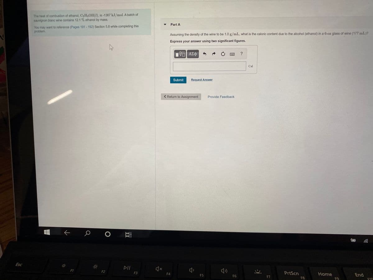 The heat of combustion of ethanol, C2HOH(1), is-1367 kJ/mol. A batch of
sauvignon blanc wine contains 12.1 % ethanol by mass.
Part A
You may want to reference (Pages 191 - 192) Section 5.8 while completing this
problem.
Assuming the density of the wine to be 1.0 g/mL, what is the caloric content due to the alcohol (ethanol) in a 6-oz glass of wine (177 mL)?
Express your answer using two significant figures.
ΑΣΦ
Cal
Submit
Request Answer
< Return to Assignment
Provide Feedback
Esc
DII
F1
F2
F3
F4
PrtScn
Home
End
F5
F6
F7
F8
F9
F10
II

