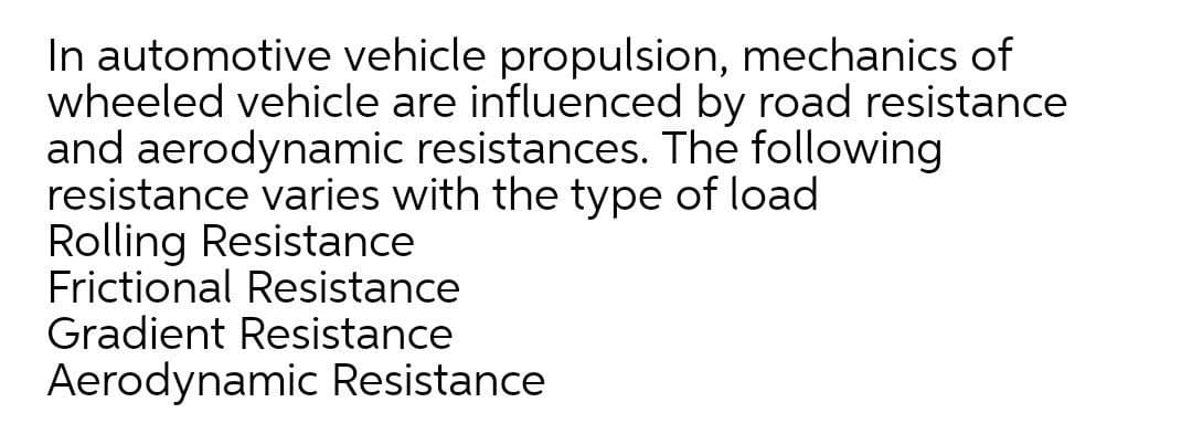 In automotive vehicle propulsion, mechanics of
wheeled vehicle are influenced by road resistance
and aerodynamic resistances. The following
resistance varies with the type of load
Rolling Resistance
Frictional Resistance
Gradient Resistance
Aerodynamic Resistance
