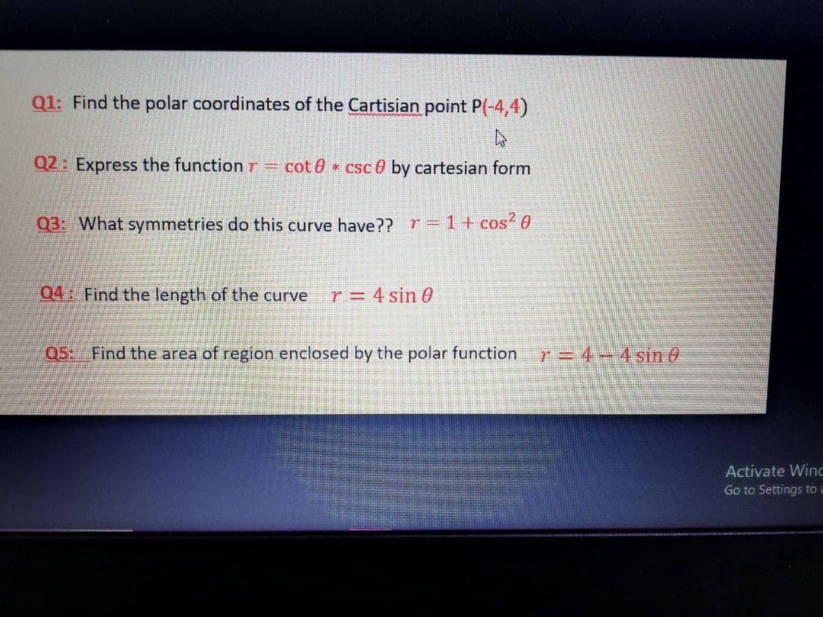 Q1: Find the polar coordinates of the Cartisian point P(-4,4)
Q2: Express the function r =
cot 0 * csc 0 by cartesian form
Q3: What symmetries do this curve have?? r= 1+ cos? 0
Q4: Find the length of the curve
r = 4 sin 0
Q5: Find the area of region enclosed by the polar function
r= 4- 4 sin e
Activate Winc
Go to Settings to a
