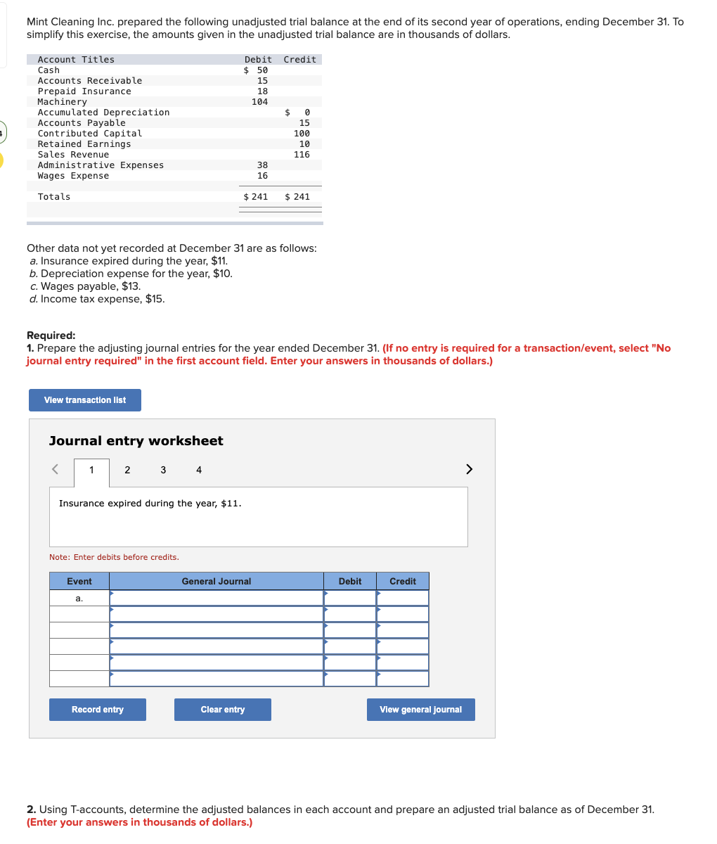 +
Mint Cleaning Inc. prepared the following unadjusted trial balance at the end of its second year of operations, ending December 31. To
simplify this exercise, the amounts given in the unadjusted trial balance are in thousands of dollars.
Account Titles
Cash
Accounts Receivable.
Prepaid Insurance
Machinery
Accumulated Depreciation
Accounts Payable
Contributed Capital
Retained Earnings
Sales Revenue
Administrative Expenses
Wages Expense
Totals
c. Wages payable, $13.
d. Income tax expense, $15.
View transaction list
Journal entry worksheet
<
Other data not yet recorded at December 31 are as follows:
a. Insurance expired during the year, $11.
b. Depreciation expense for the year, $10.
1
Insurance expired during the year, $11.
Required:
1. Prepare the adjusting journal entries for the year ended December 31. (If no entry is required for a transaction/event, select "No
journal entry required" in the first account field. Enter your answers in thousands of dollars.)
2 3 4
Note: Enter debits before credits.
Event
a.
Debit Credit
$ 50
Record entry
15
18
104
$ 241
38
16
General Journal
Clear entry
$
0
15
100
10
116
$ 241
Debit
Credit
View general journal
>
2. Using T-accounts, determine the adjusted balances in each account and prepare an adjusted trial balance as of December 31.
(Enter your answers in thousands of dollars.)