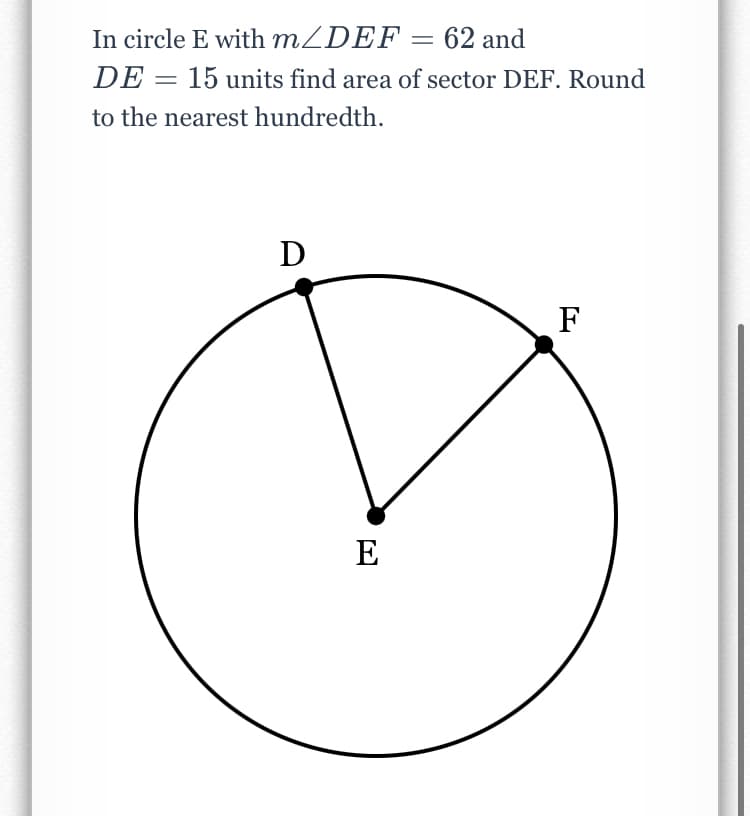 In circle E with MZDEF = 62 and
DE = 15 units find area of sector DEF. Round
to the nearest hundredth.
D
F
E
