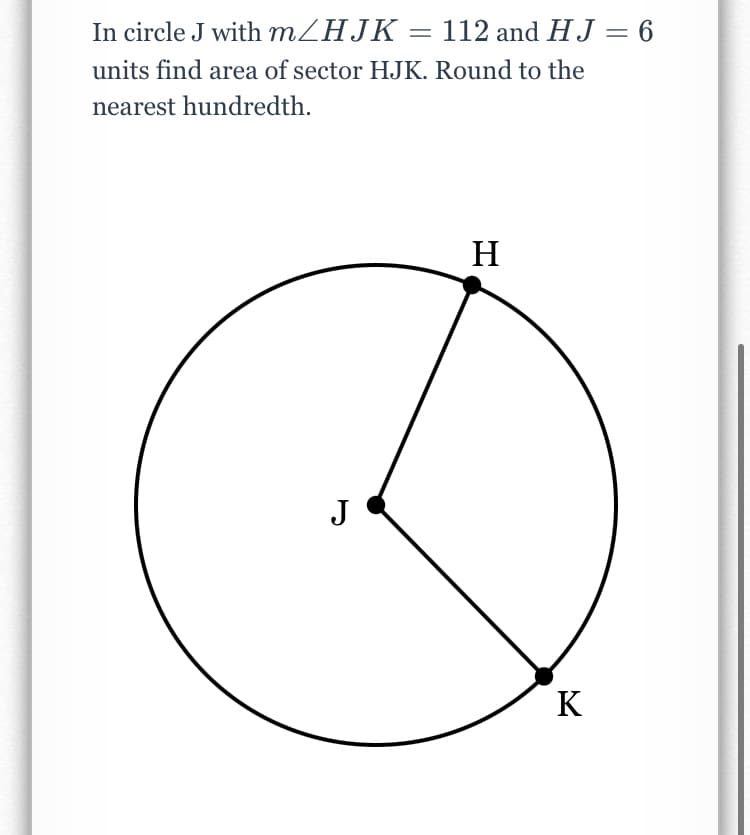 In circle J with m/HJK = 112 and HJ = 6
units find area of sector HJK. Round to the
nearest hundredth.
H
J
K
