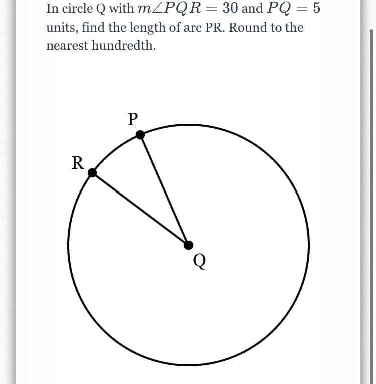 In circle Q with MZPQR= 30 and PQ = 5
units, find the length of arc PR. Round to the
nearest hundredth.
P
R
