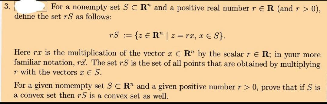 3.
For a nonempty set S C R" and a positive real number r ER (and r > 0),
define the set rS as follows:
rS := {z € R" | z = rx, x E S}.
Here rx is the multiplication of the vector x E R" by the scalarre R; in your more
familiar notation, rã. The set rS is the set of all points that are obtained by multiplying
r with the vectors x E S.
For a given nomempty set SC R" and a given positive number r > 0, prove that if S is
a convex set then rS is a convex set as well.
