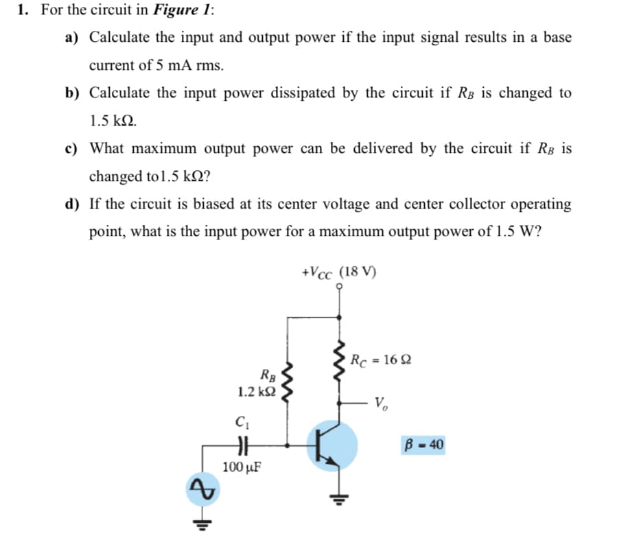 1. For the circuit in Figure 1:
a) Calculate the input and output power if the input signal results in a base
current of 5 mA rms.
b) Calculate the input power dissipated by the circuit if RB is changed to
1.5 kN.
c) What maximum output power can be delivered by the circuit if RB is
changed to 1.5 kN?
d) If the circuit is biased at its center voltage and center collector operating
point, what is the input power for a maximum output power of 1.5 W?
+Vcc (18 V)
RC -16Ω
RB
1.2 k2
B - 40
100 µF
