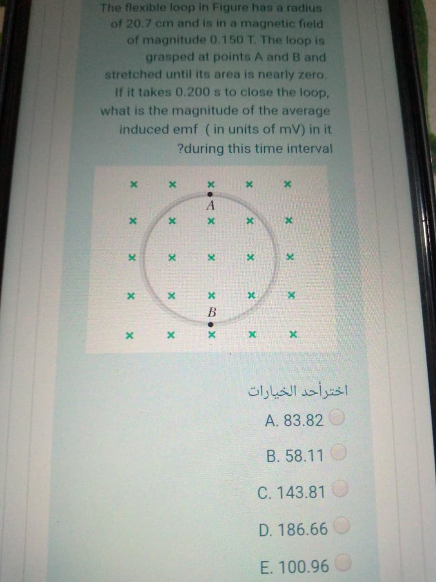 The flexible loop in Figure has a radius
of 20.7 cm and is in a magnetic field
of magnitude 0.150 T. The loop is
grasped at points A and B and
stretched until its area is nearly zero.
If it takes 0.200 s to close the loop,
what is the magnitude of the average
induced emf (in units of mV) in it
?during this time interval
x.
اخترأحد الخيارات
А. 83.82
B. 58.11
C. 143.81
D. 186.66
E. 100.96
