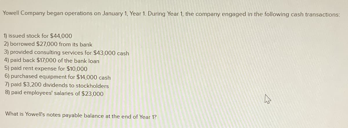 Yowell Company began operations on January 1, Year 1. During Year 1, the company engaged in the following cash transactions:
1) issued stock for $44,000
2) borrowed $27,000 from its bank
3) provided consulting services for $43,000 cash
4) paid back $17,000 of the bank loan
5) paid rent expense for $10,000
6) purchased equipment for $14,000 cash
7) paid $3,200 dividends to stockholders
8) paid employees' salaries of $23,000
What is Yowell's notes payable balance at the end of Year 1?
A