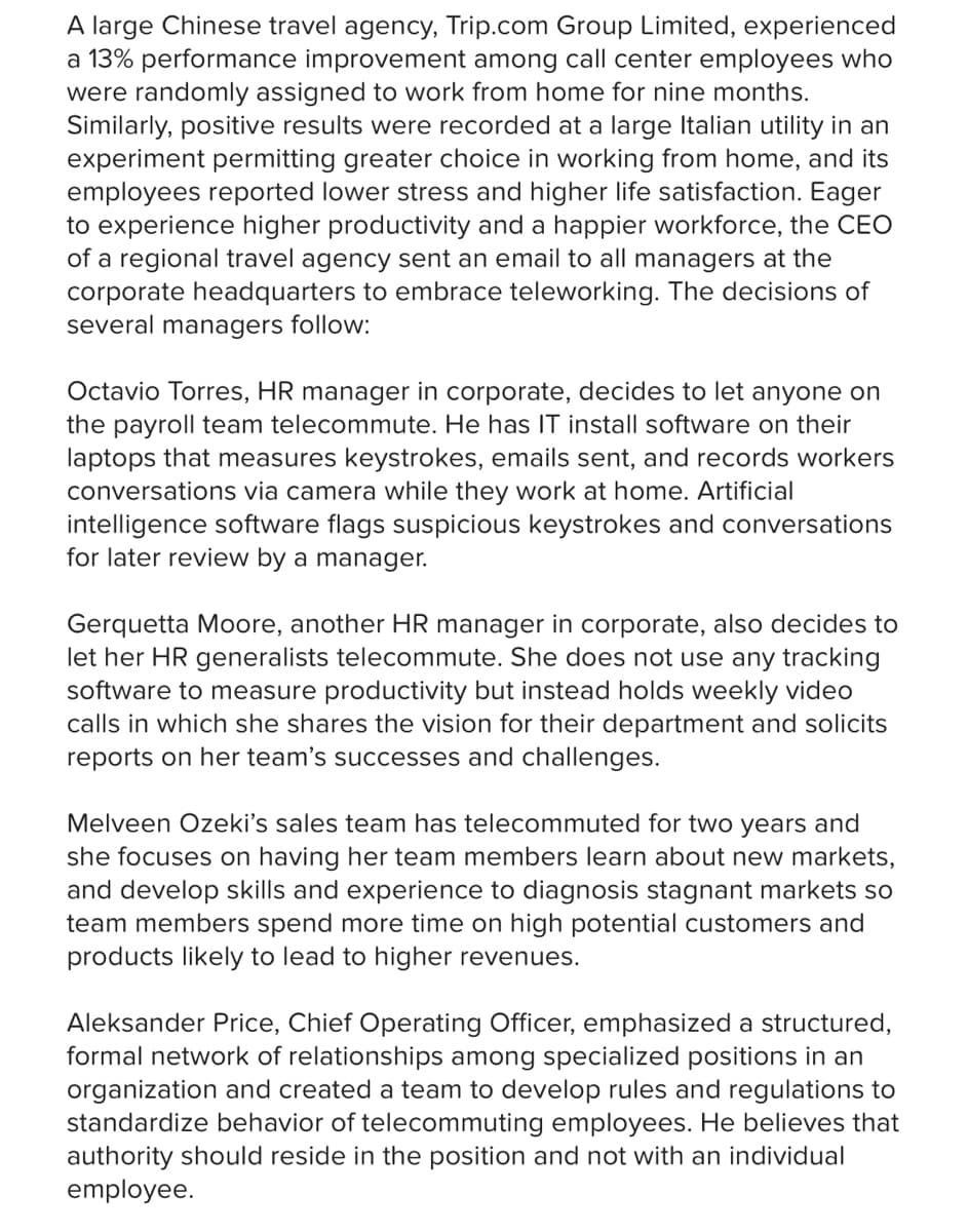 A large Chinese travel agency, Trip.com Group Limited, experienced
a 13% performance improvement among call center employees who
were randomly assigned to work from home for nine months.
Similarly, positive results were recorded at a large Italian utility in an
experiment permitting greater choice in working from home, and its
employees reported lower stress and higher life satisfaction. Eager
to experience higher productivity and a happier workforce, the CEO
of a regional travel agency sent an email to all managers at the
corporate headquarters to embrace teleworking. The decisions of
several managers follow:
Octavio Torres, HR manager in corporate, decides to let anyone on
the payroll team telecommute. He has IT install software on their
laptops that measures keystrokes, emails sent, and records workers
conversations via camera while they work at home. Artificial
intelligence software flags suspicious keystrokes and conversations
for later review by a manager.
Gerquetta Moore, another HR manager in corporate, also decides to
let her HR generalists telecommute. She does not use any tracking
software to measure productivity but instead holds weekly video
calls in which she shares the vision for their department and solicits
reports on her team's successes and challenges.
Melveen Ozeki's sales team has telecommuted for two years and
she focuses on having her team members learn about new markets,
and develop skills and experience to diagnosis stagnant markets so
team members spend more time on high potential customers and
products likely to lead to higher revenues.
Aleksander Price, Chief Operating Officer, emphasized a structured,
formal network of relationships among specialized positions in an
organization and created a team to develop rules and regulations to
standardize behavior of telecommuting employees. He believes that
authority should reside in the position and not with an individual
employee.