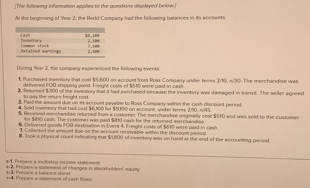 [The following information applies to the questions displayed below.]
At the beginning of Year 2, the Redd Company had the following balances in its accounts:
Cash
Inventory
Common stock
Retained earnings
$8,100
2,100
7,600
2,600
During Year 2, the company experienced the following events:
1. Purchased inventory that cost $5,600 on account from Ross Company under terms 2/10, n/30. The merchandise was
delivered FOB shipping point. Freight costs of $510 were paid in cash.
2. Returned $300 of the inventory that it had purchased because the inventory was damaged in transit. The seller agreed
to pay the return freight cost.
3. Paid the amount due on its account payable to Ross Company within the cash discount period.
4. Sold inventory that had cost $6,100 for $9,100 on account, under terms 2/10, n/45.
5. Received merchandise returned from a customer. The merchandise originally cost $510 and was sold to the customer
for $810 cash. The customer was paid $810 cash for the returned merchandise.
6. Delivered goods FOB destination in Event 4. Freight costs of $610 were paid in cash.
7. Collected the amount due on the account receivable within the discount period.
8. Took a physical count indicating that $1,800 of inventory was on hand at the end of the accounting period.
c-1. Prepare a multistep income statement.
c-2. Prepare a statement of changes in stockholders' equity.
c-3. Prepare a balance sheet.
c-4. Prepare a statement of cash flows.