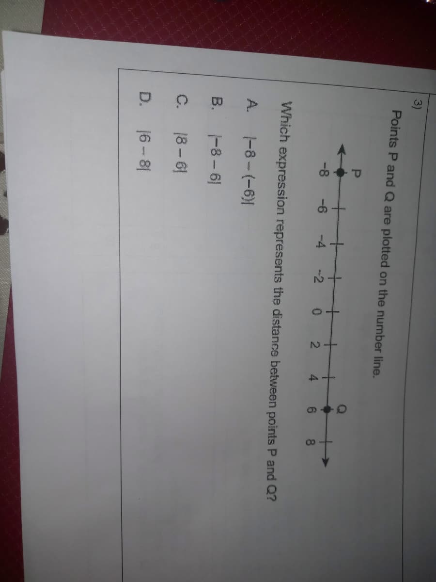 D.
3)
Points P and Q are plotted on the number line.
+
+
0.
-8
-4
-2
4.
9.
8.
Which expression represents the distance between points P and Q?
A.
|-8-(-6)|
В.
|-8 - 6|
C.
18 – 6|
16 - 8|
