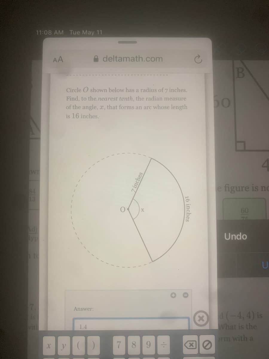 11:08 AM Tue May 11
AA
deltamath.com
B
Circle O shown below has a radius of 7 inches.
50
Find, to the.nearest tenth, the radian measure
of the angle, x, that forms an arc whose length
is 16 inches.
WI
e figure is no
84
13
60
Adi
Undo
hto
7.
Answer:
d (-4, 4) is
What is the
is
vith
1.4
rm with a
7 89
16 inches
