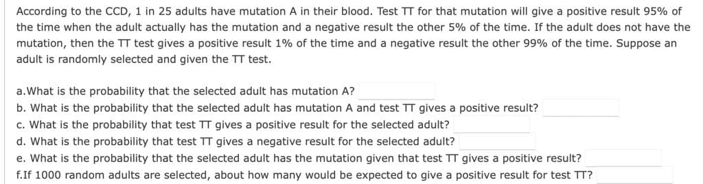 According to the CCD, 1 in 25 adults have mutation A in their blood. Test TT for that mutation will give a positive result 95% of
the time when the adult actually has the mutation and a negative result the other 5% of the time. If the adult does not have the
mutation, then the TT test gives a positive result 1% of the time and a negative result the other 99% of the time. Suppose an
adult is randomly selected and given the TT test.
a.What is the probability that the selected adult has mutation A?
b. What is the probability that the selected adult has mutation A and test TT gives a positive result?
c. What is the probability that test TT gives a positive result for the selected adult?
d. What is the probability that test TT gives a negative result for the selected adult?
e. What is the probability that the selected adult has the mutation given that test TT gives a positive result?
f.If 1000 random adults are selected, about how many would be expected to give a positive result for test TT?
