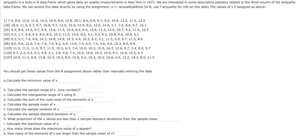 airquality is a built-in R data.frame which gives daily air quality measurements in New York in 1973. We are interested in some descriptive statistics related to the Wind column of the airquality
data.frame. We can access this data directly by using the assignment: x <- airquality$Wind (In R, use ? airquality for info on this data) The values of x if assigned as above:
1] 7.4, 8.0, 12.6, 11.5, 14.3, 14.9, 8.6, 13.8, 20.1, 8.6, 6.9, 9.7, 9.2, 10.9, 13.2, 11.5, 12.0
[18] 18.4, 11.5, 9.7, 9.7, 16.6, 9.7, 12.0, 16.6, 14.9, 8.0, 12.0, 14.9, 5.7, 7.4, 8.6, 9.7, 16.1
[35] 9.2, 8.6, 14.3, 9.7, 6.9, 13.8, 11.5, 10.9, 9.2, 8.0, 13.8, 11.5, 14.9, 20.7, 9.2, 11.5, 10.3
[52] 6.3, 1.7, 4.6, 6.3, 8.0, 8.0, 10.3, 11.5, 14.9, 8.0, 4.1, 9.2, 9.2, 10.9, 4.6, 10.9, 5.1
[69] 6.3, 5.7, 7.4, 8.6, 14.3, 14.9, 14.9, 14.3, 6.9, 10.3, 6.3, 5.1, 11.5, 6.9, 9.7, 11.5, 8.6
[86] 8.0, 8.6, 12.0, 7.4, 7.4, 7.4, 9.2, 6.9, 13.8, 7.4, 6.9, 7.4, 4.6, 4.0, 10.3, 8.0, 8.6
[103] 11.5, 11.5, 11.5, 9.7, 11.5, 10.3, 6.3, 7.4, 10.9, 10.3, 15.5, 14.3, 12.6, 9.7, 3.4, 8.0, 5.7
[120] 9.7, 2.3, 6.3, 6.3, 6.9, 5.1, 2.8, 4.6, 7.4, 15.5, 10.9, 10.3, 10.9, 9.7, 14.9, 15.5, 6.3
[137] 10.9, 11.5, 6.9, 13.8, 10.3, 10.3, 8.0, 12.6, 9.2, 10.3, 10.3, 16.6, 6.9, 13.2, 14.3, 8.0, 11.5
You should get these values from the R assignment above rather than manually entering the data.
a.Calculate the minimum value of x
b. Calculate the sample range of x. (one number)?
c. Calculate the interquartile range of x using R.
Of the
d. Calculate the sum of the cube roots of the elements of x
e. Calculate the sample mean of x.
f. Calculate the sample variance of x.
g. Calculate the sample standard deviation of x.
h. What proportion of the x values are less than 2 sample standard deviations from the sample mean
I. Calculate the maximum value of x.
j. How many times does the maximum value of x appear?
k. How many of the elements of x are larger than the sample mean of x?
