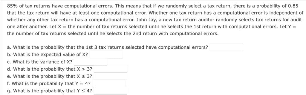 85% of tax returns have computational errors. This means that if we randomly select a tax return, there is a probability of 0.85
that the tax return will have at least one computational error. Whether one tax return has a computational error is independent of
whether any other tax return has a computational error. John Jay, a new tax return auditor randomly selects tax returns for audit
one after another. Let X = the number of tax returns selected until he selects the 1st return with computational errors. Let Y =
the number of tax returns selected until he selects the 2nd return with computational errors.
a. What is the probability that the 1st 3 tax returns selected have computational errors?
b. What is the expected value of X?
c. What is the variance of X?
d. What is the probability that X > 3?
e. What is the probability that X < 3?
f. What is the probability that Y = 4?
g. What is the probability that Y < 4?
