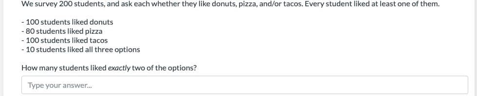 We survey 200 students, and ask each whether they like donuts, pizza, and/or tacos. Every student liked at least one of them.
- 100 students liked donuts
- 80 students liked pizza
- 100 students liked tacos
- 10 students liked all three options
How many students liked exactly two of the options?
Type your answer.
